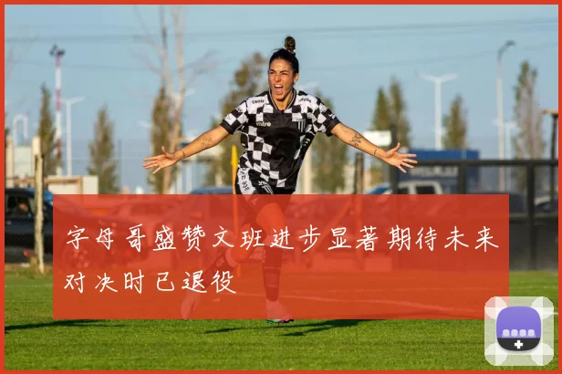 字母哥盛赞文班进步显著期待未来对决时已退役