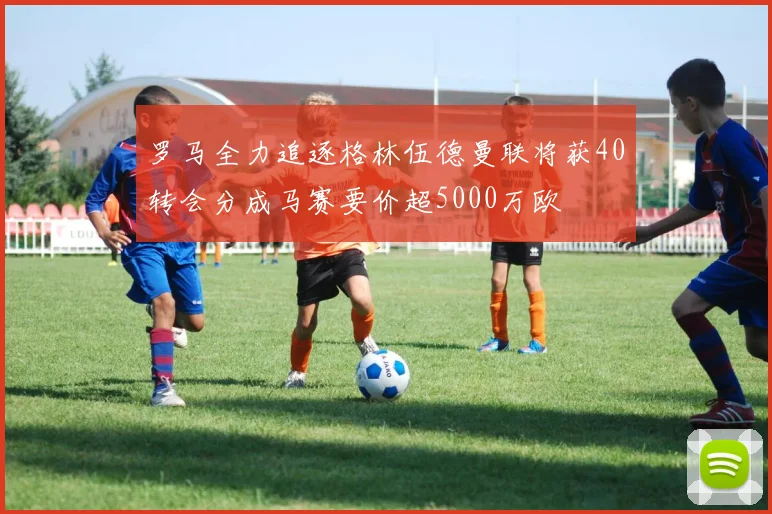 罗马全力追逐格林伍德曼联将获40转会分成马赛要价超5000万欧