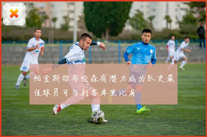 帕金斯称布伦森有潜力成为队史最佳球员可与刺客库里比肩