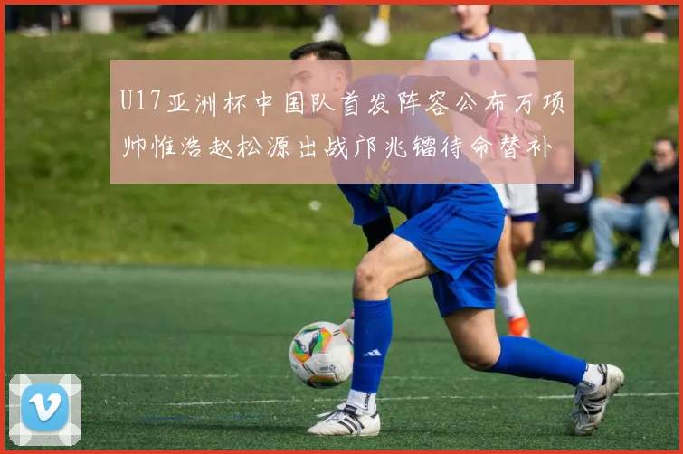U17亚洲杯中国队首发阵容公布万项帅惟浩赵松源出战邝兆镭待命替补