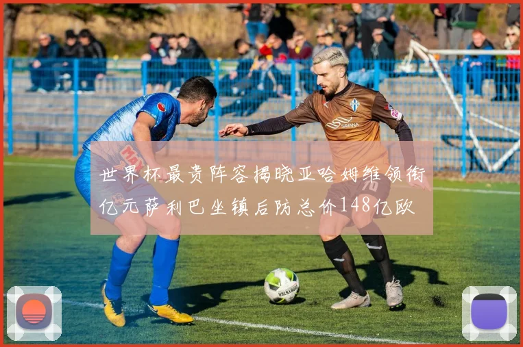 世界杯最贵阵容揭晓亚哈姆维领衔亿元萨利巴坐镇后防总价148亿欧
