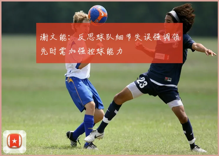 谢文能：反思球队细节失误强调领先时需加强控球能力