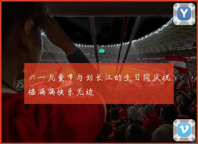 六一儿童节与刘长江的生日同庆祝福满满快乐无边